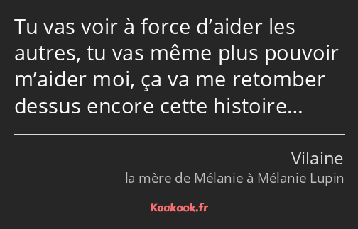 Tu vas voir à force d’aider les autres, tu vas même plus pouvoir m’aider moi, ça va me retomber…