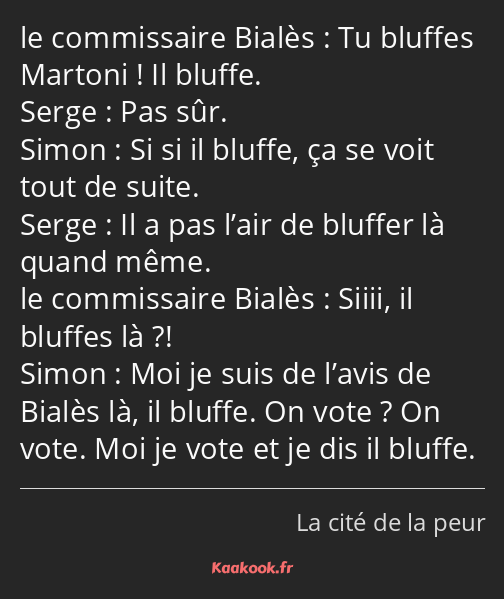 Tu bluffes Martoni ! Il bluffe. Pas sûr. Si si il bluffe, ça se voit tout de suite. Il a pas l’air…