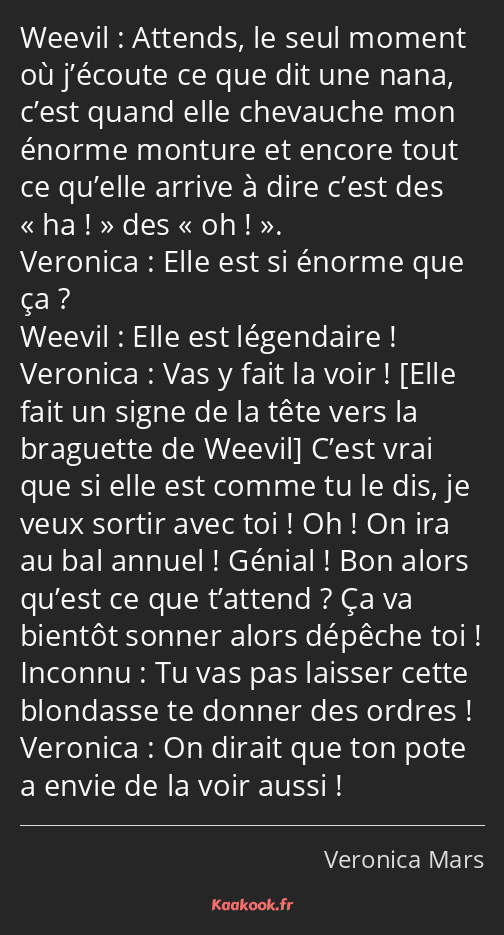 Attends, le seul moment où j’écoute ce que dit une nana, c’est quand elle chevauche mon énorme…