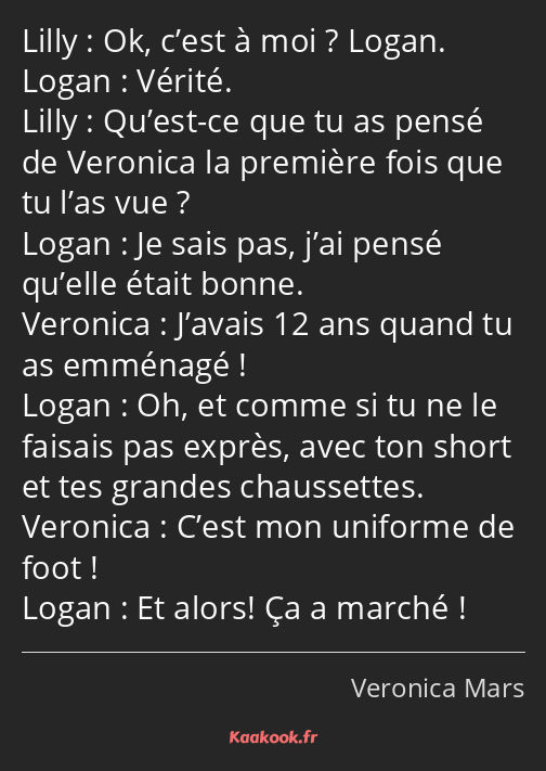 Ok, c’est à moi ? Logan. Vérité. Qu’est-ce que tu as pensé de Veronica la première fois que tu l’as…