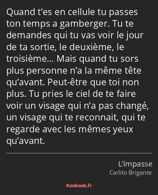 Quand t’es en cellule tu passes ton temps a gamberger. Tu te demandes qui tu vas voir le jour de ta…