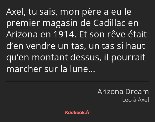 Axel, tu sais, mon père a eu le premier magasin de Cadillac en Arizona en 1914. Et son rêve était…