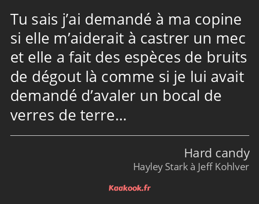 Tu sais j’ai demandé à ma copine si elle m’aiderait à castrer un mec et elle a fait des espèces de…