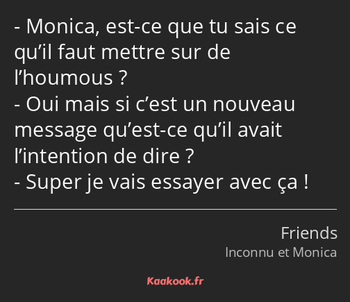 Monica, est-ce que tu sais ce qu’il faut mettre sur de l’houmous ? Oui mais si c’est un nouveau…