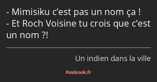 Mimisiku c’est pas un nom ça ! Et Roch Voisine tu crois que c’est un nom ?!