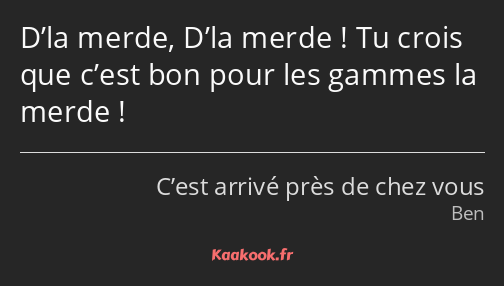 D’la merde, D’la merde ! Tu crois que c’est bon pour les gammes la merde !