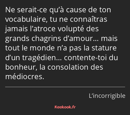 Ne serait-ce qu’à cause de ton vocabulaire, tu ne connaîtras jamais l’atroce volupté des grands…