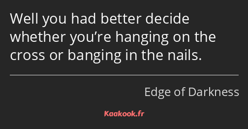 Well you had better decide whether you’re hanging on the cross or banging in the nails.