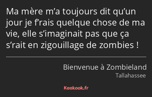 Ma mère m’a toujours dit qu’un jour je f’rais quelque chose de ma vie, elle s’imaginait pas que ça…