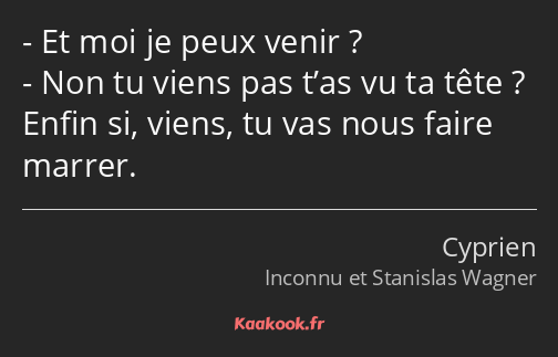 Et moi je peux venir ? Non tu viens pas t’as vu ta tête ? Enfin si, viens, tu vas nous faire marrer.