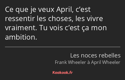 Ce que je veux April, c’est ressentir les choses, les vivre vraiment. Tu vois c’est ça mon ambition.