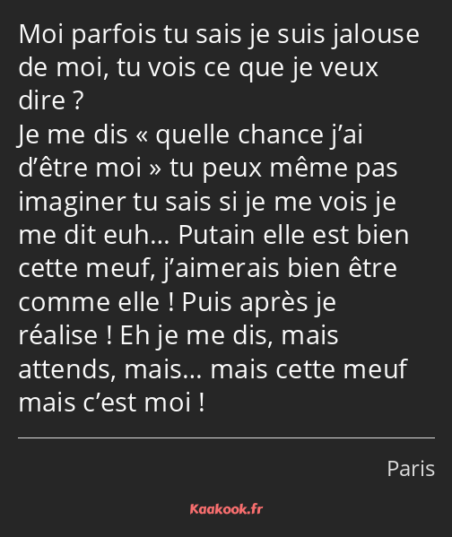 Moi parfois tu sais je suis jalouse de moi, tu vois ce que je veux dire ? Je me dis quelle chance…