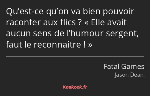 Qu’est-ce qu’on va bien pouvoir raconter aux flics ? Elle avait aucun sens de l’humour sergent…