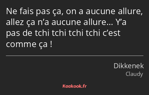 Ne fais pas ça, on a aucune allure, allez ça n’a aucune allure… Y’a pas de tchi tchi tchi tchi…