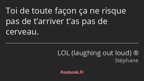 Toi de toute façon ça ne risque pas de t’arriver t’as pas de cerveau.