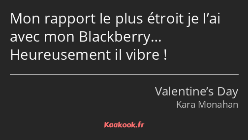 Mon rapport le plus étroit je l’ai avec mon Blackberry… Heureusement il vibre !