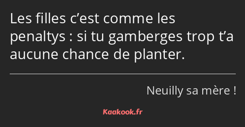 Les filles c’est comme les penaltys : si tu gamberges trop t’a aucune chance de planter.