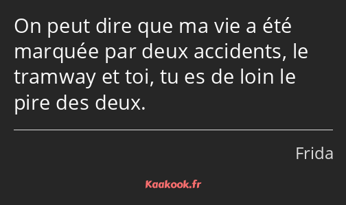 On peut dire que ma vie a été marquée par deux accidents, le tramway et toi, tu es de loin le pire…