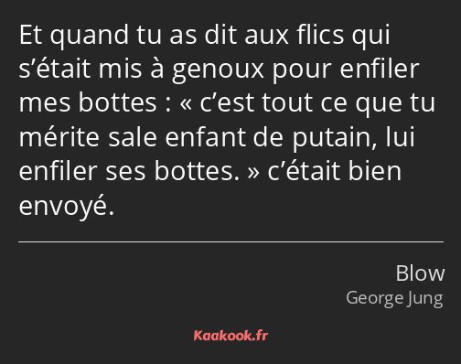 Et quand tu as dit aux flics qui s’était mis à genoux pour enfiler mes bottes : c’est tout ce que…