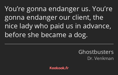 You’re gonna endanger us. You’re gonna endanger our client, the nice lady who paid us in advance…