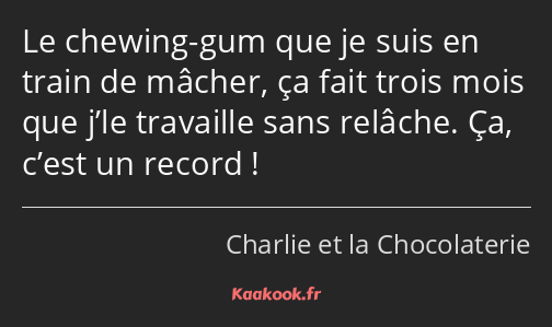 Le chewing-gum que je suis en train de mâcher, ça fait trois mois que j’le travaille sans relâche…