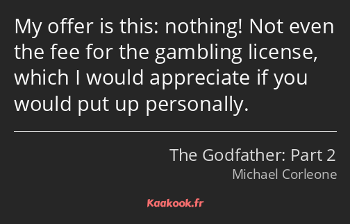 My offer is this: nothing! Not even the fee for the gambling license, which I would appreciate if…