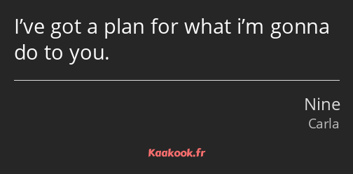 I’ve got a plan for what i’m gonna do to you.