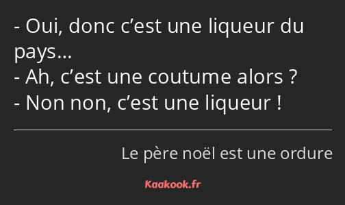 Oui, donc c’est une liqueur du pays… Ah, c’est une coutume alors ? Non non, c’est une liqueur !