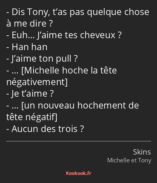 Dis Tony, t’as pas quelque chose à me dire ? Euh… J’aime tes cheveux ? Han han J’aime ton pull ? ……