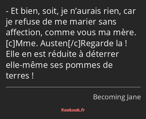 Et bien, soit, je n’aurais rien, car je refuse de me marier sans affection, comme vous ma mère. Mme…