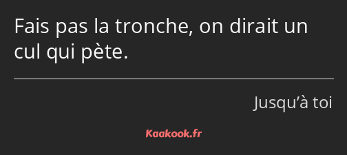 Fais pas la tronche, on dirait un cul qui pète.