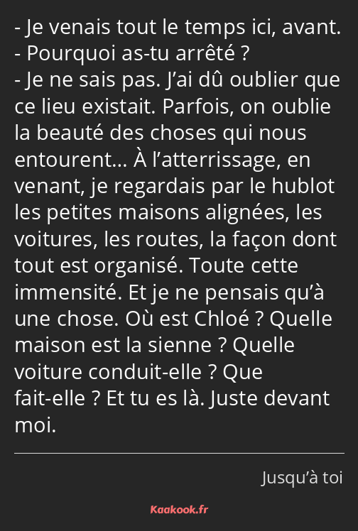 Je venais tout le temps ici, avant. Pourquoi as-tu arrêté ? Je ne sais pas. J’ai dû oublier que ce…