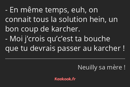 En même temps, euh, on connait tous la solution hein, un bon coup de karcher. Moi j’crois qu’c’est…