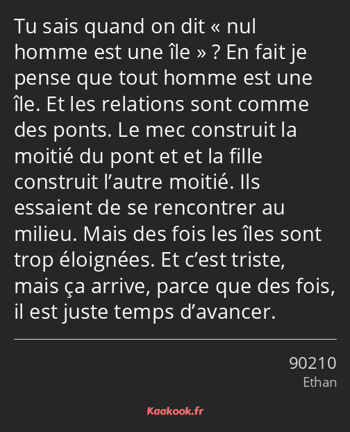 Tu sais quand on dit nul homme est une île ? En fait je pense que tout homme est une île. Et les…