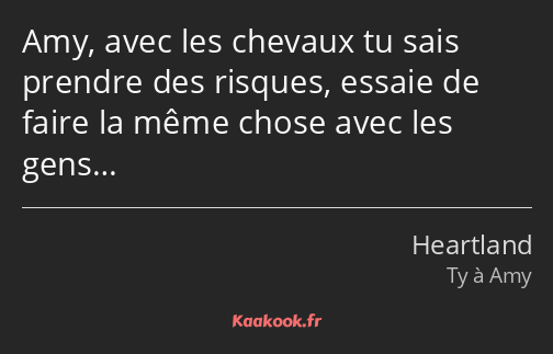 Amy, avec les chevaux tu sais prendre des risques, essaie de faire la même chose avec les gens…