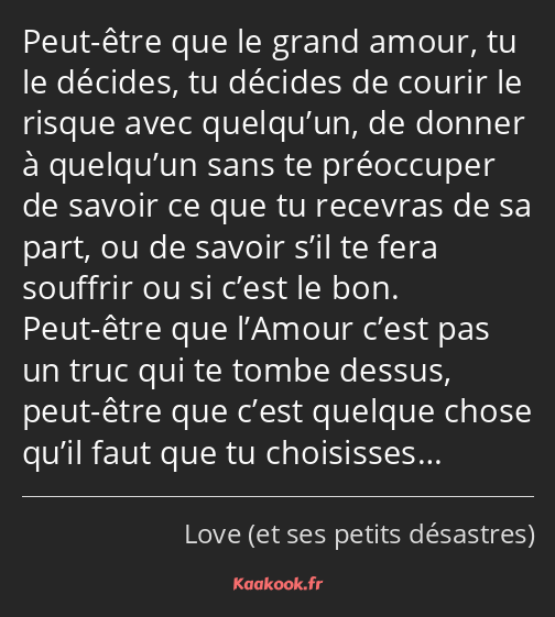 Peut-être que le grand amour, tu le décides, tu décides de courir le risque avec quelqu’un, de…