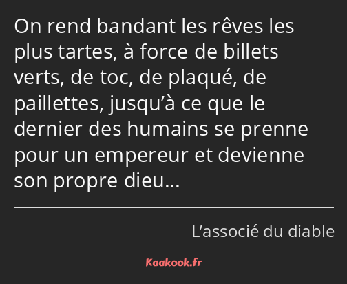 On rend bandant les rêves les plus tartes, à force de billets verts, de toc, de plaqué, de…