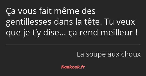 Ça vous fait même des gentillesses dans la tête. Tu veux que je t’y dise… ça rend meilleur !