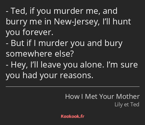 Ted, if you murder me, and burry me in New-Jersey, I’ll hunt you forever. But if I murder you and…