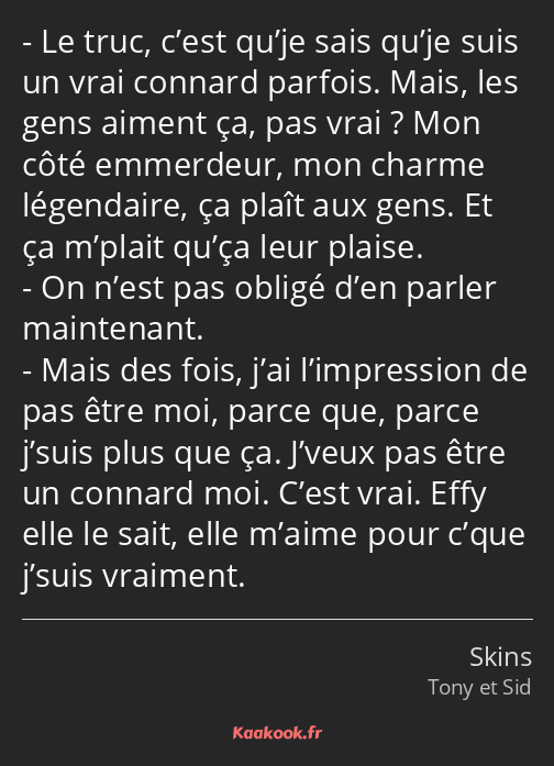 Le truc, c’est qu’je sais qu’je suis un vrai connard parfois. Mais, les gens aiment ça, pas vrai…