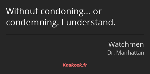 Without condoning… or condemning. I understand.