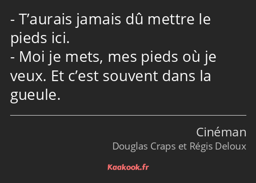 T’aurais jamais dû mettre le pieds ici. Moi je mets, mes pieds où je veux. Et c’est souvent dans la…