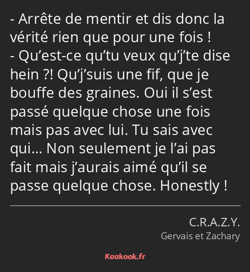 Arrête de mentir et dis donc la vérité rien que pour une fois ! Qu’est-ce qu’tu veux qu’j’te dise…