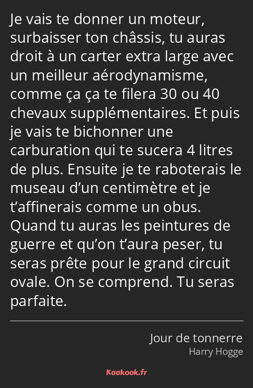 Je vais te donner un moteur, surbaisser ton châssis, tu auras droit à un carter extra large avec un…