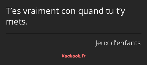 T’es vraiment con quand tu t’y mets.