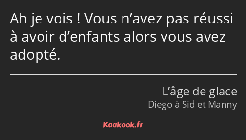 Ah je vois ! Vous n’avez pas réussi à avoir d’enfants alors vous avez adopté.