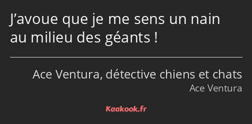 J’avoue que je me sens un nain au milieu des géants !