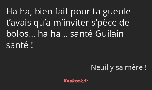 Ha ha, bien fait pour ta gueule t’avais qu’a m’inviter s’pèce de bolos… ha ha… santé Guilain santé !