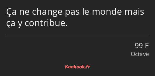 Ça ne change pas le monde mais ça y contribue.