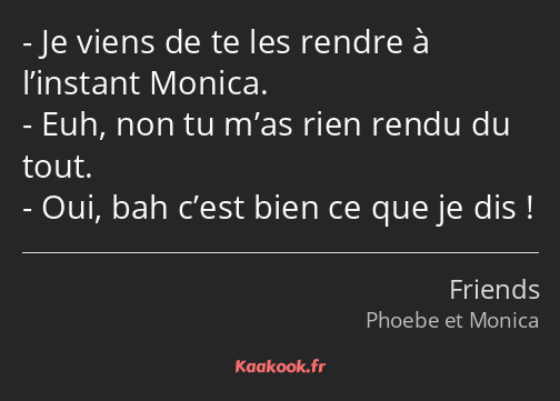 Je viens de te les rendre à l’instant Monica. Euh, non tu m’as rien rendu du tout. Oui, bah c’est…